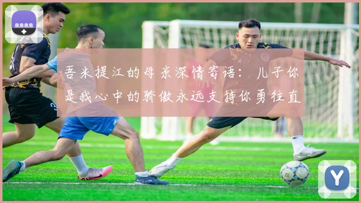 吾米提江的母亲深情寄语：儿子你是我心中的骄傲永远支持你勇往直前！