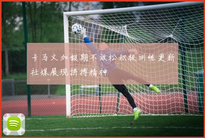 卡马文加假期不放松积极训练更新社媒展现拼搏精神